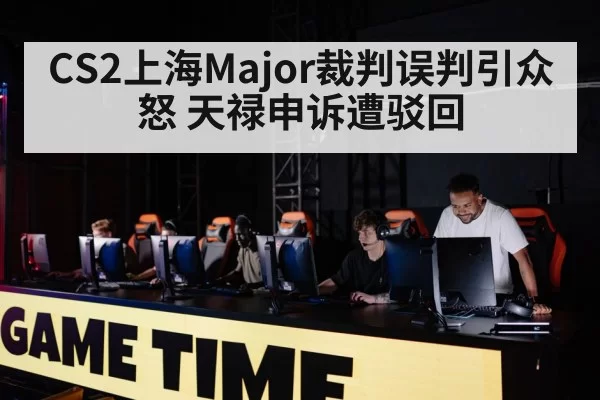 CS2上海Major裁判误判引众怒 天禄申诉遭驳回