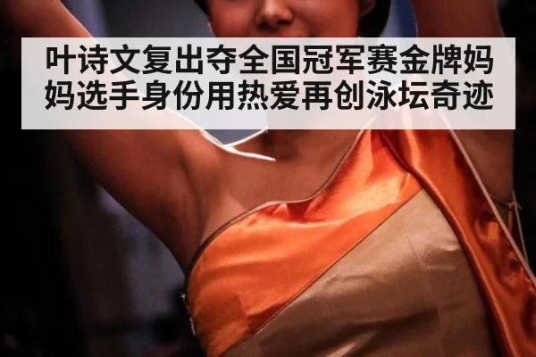叶诗文复出夺全国冠军赛金牌妈妈选手身份用热爱再创泳坛奇迹