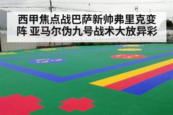 西甲焦点战巴萨新帅弗里克变阵 亚马尔伪九号战术大放异彩