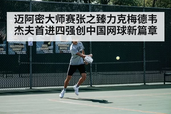 迈阿密大师赛张之臻力克梅德韦杰夫首进四强创中国网球新篇章