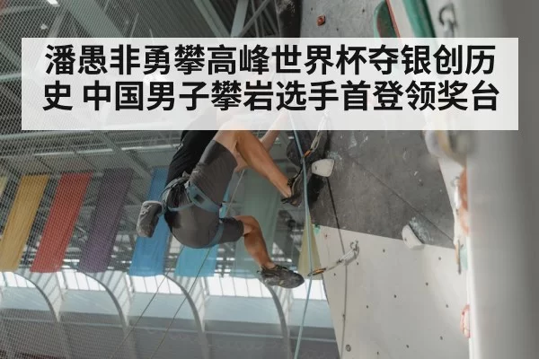 潘愚非勇攀高峰世界杯夺银创历史 中国男子攀岩选手首登领奖台