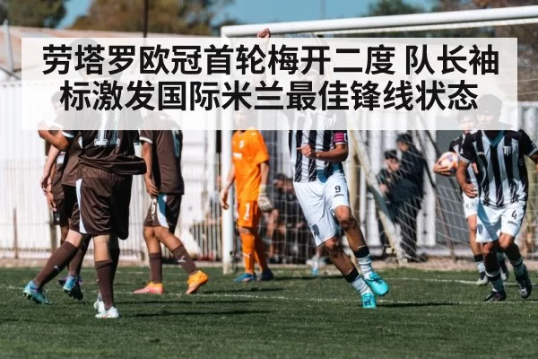 劳塔罗欧冠首轮梅开二度 队长袖标激发国际米兰最佳锋线状态