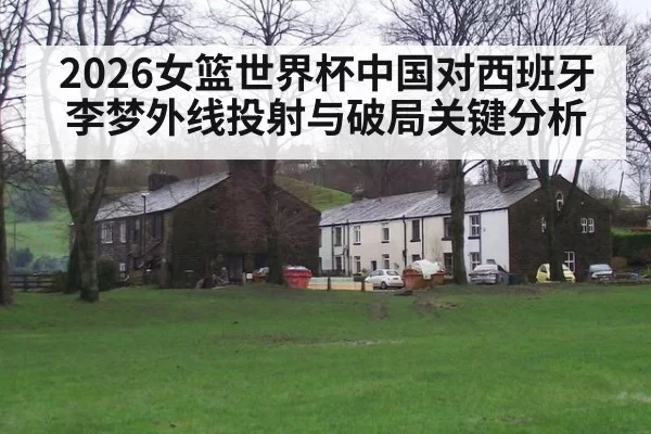 2026女篮世界杯中国对西班牙李梦外线投射与破局关键分析
